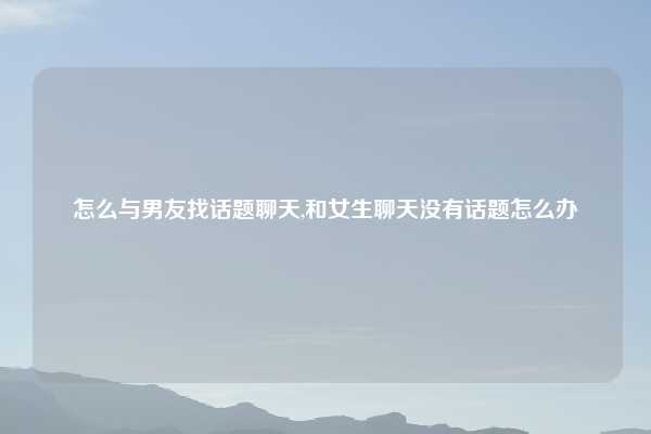 怎么与男友找话题聊天,和女生聊天没有话题怎么办