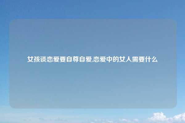 女孩谈恋爱要自尊自爱,恋爱中的女人需要什么