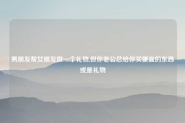男朋友帮女朋友做一个礼物,但你老公总给你买便宜的东西或是礼物