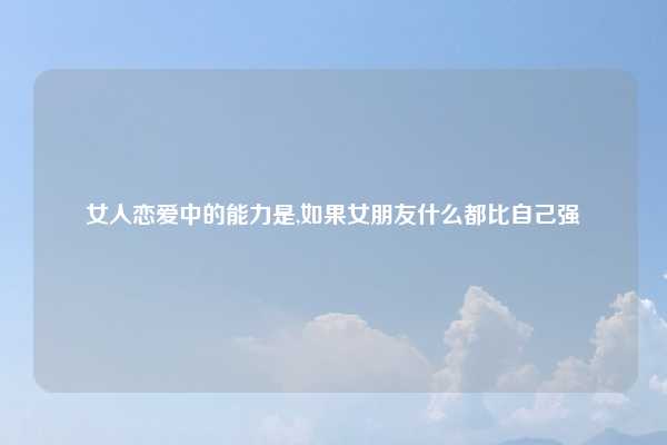 女人恋爱中的能力是,如果女朋友什么都比自己强