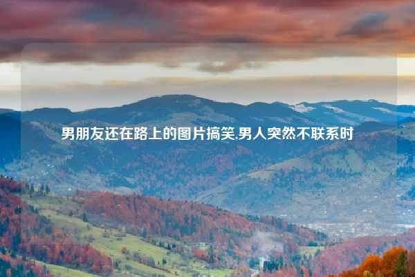 男朋友还在路上的图片搞笑,男人突然不联系时