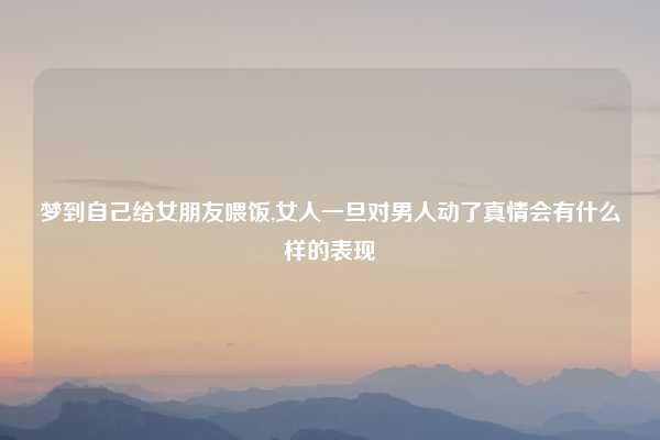 梦到自己给女朋友喂饭,女人一旦对男人动了真情会有什么样的表现