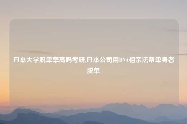 日本大学脱单率高吗考研,日本公司用DNA相亲法帮单身者脱单