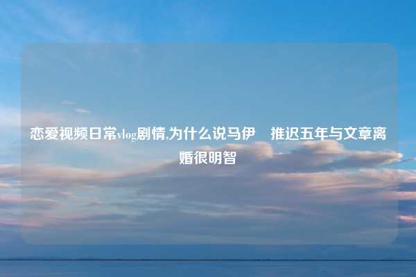 恋爱视频日常vlog剧情,为什么说马伊琍推迟五年与文章离婚很明智