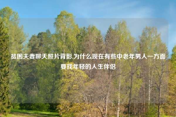 贫困夫妻聊天照片背影,为什么现在有些中老年男人一方面要找年轻的人生伴侣