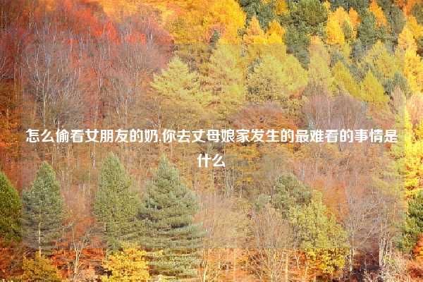 怎么偷看女朋友的奶,你去丈母娘家发生的最难看的事情是什么