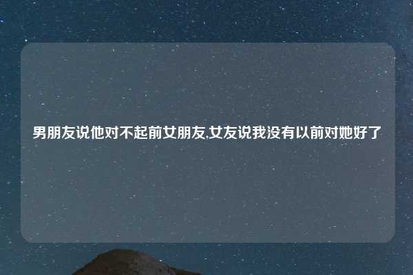 男朋友说他对不起前女朋友,女友说我没有以前对她好了