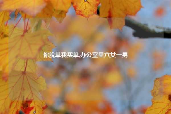 你脱单我买单,办公室里六女一男