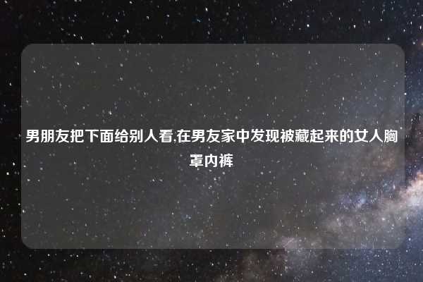 男朋友把下面给别人看,在男友家中发现被藏起来的女人胸罩内裤