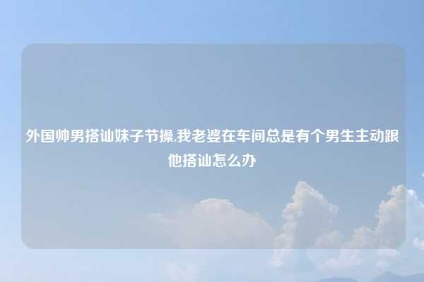 外国帅男搭讪妹子节操,我老婆在车间总是有个男生主动跟他搭讪怎么办
