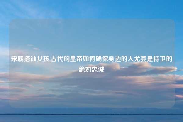 宋朝搭讪女孩,古代的皇帝如何确保身边的人尤其是侍卫的绝对忠诚