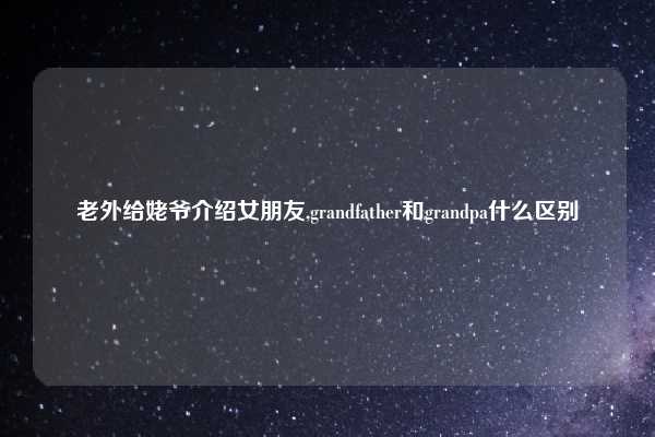 老外给姥爷介绍女朋友,grandfather和grandpa什么区别