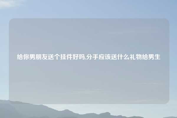 给你男朋友送个挂件好吗,分手应该送什么礼物给男生