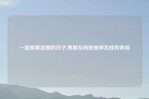 一起探索恋爱的日子,男朋友同居是种怎样的体验