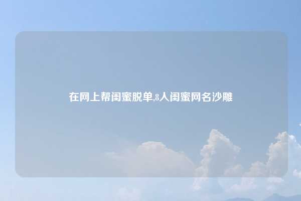 在网上帮闺蜜脱单,8人闺蜜网名沙雕