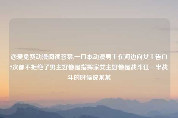 恋爱免费动漫阅读答案,一日本动漫男主在河边向女主告白2次都不拒绝了男主好像是指挥家女主好像是战斗狂一半战斗的时候说某某