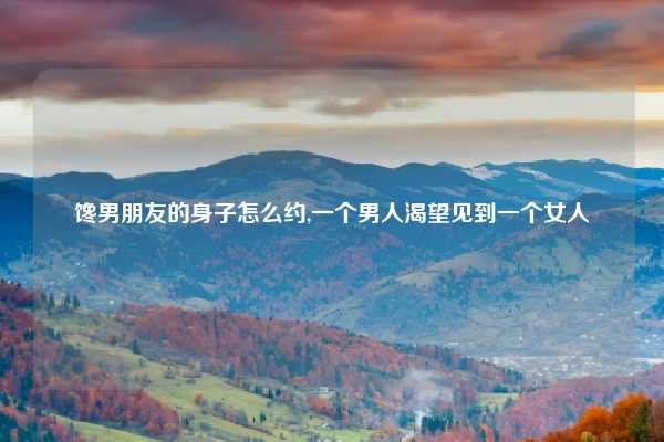 馋男朋友的身子怎么约,一个男人渴望见到一个女人