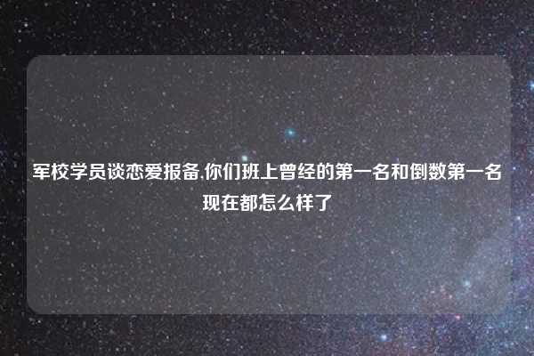 军校学员谈恋爱报备,你们班上曾经的第一名和倒数第一名现在都怎么样了
