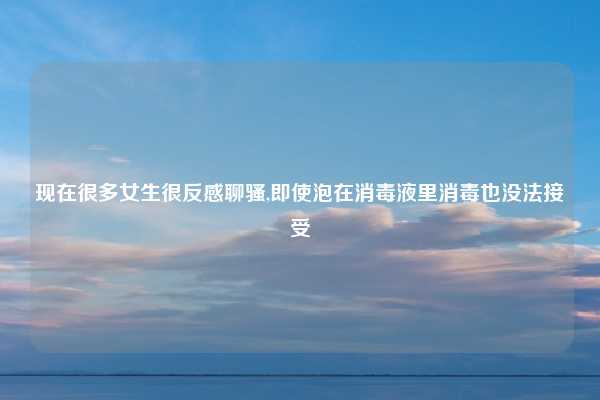 现在很多女生很反感聊骚,即使泡在消毒液里消毒也没法接受