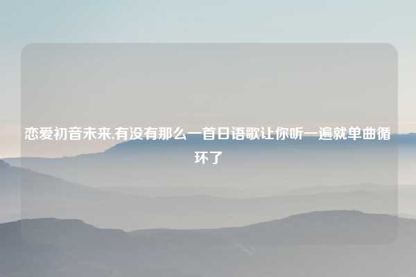 恋爱初音未来,有没有那么一首日语歌让你听一遍就单曲循环了