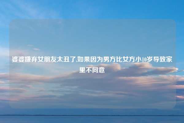 婆婆嫌弃女朋友太丑了,如果因为男方比女方小10岁导致家里不同意