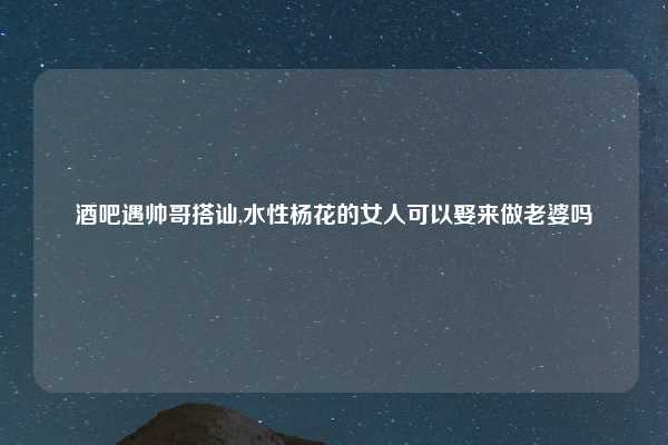 酒吧遇帅哥搭讪,水性杨花的女人可以娶来做老婆吗