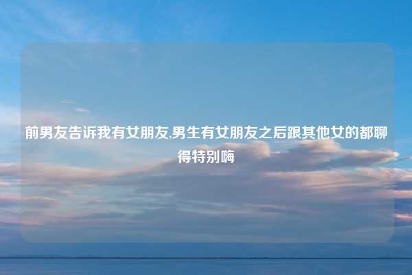 前男友告诉我有女朋友,男生有女朋友之后跟其他女的都聊得特别嗨