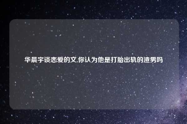 华晨宇谈恋爱的文,你认为他是打胎出轨的渣男吗