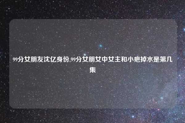 99分女朋友沈亿身份,99分女朋女中女主和小疤掉水是第几集
