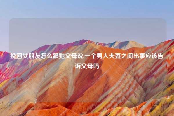 挽回女朋友怎么跟她父母说,一个男人夫妻之间出事应该告诉父母吗