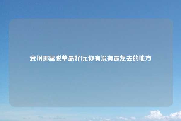 贵州哪里脱单最好玩,你有没有最想去的地方