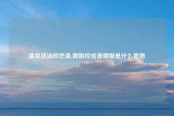 温泉搭讪欧巴桑,御姐控或者御姐是什么意思