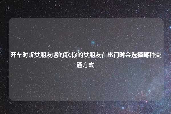 开车时听女朋友唱的歌,你的女朋友在出门时会选择哪种交通方式