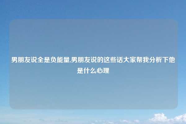 男朋友说全是负能量,男朋友说的这些话大家帮我分析下他是什么心理