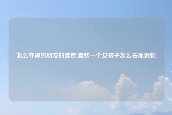 怎么夺得男朋友的喜欢,喜欢一个女孩子怎么去靠近她