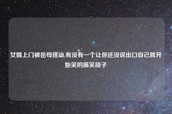 女婿上门被岳母搭讪,有没有一个让你还没说出口自己就开始笑的搞笑段子