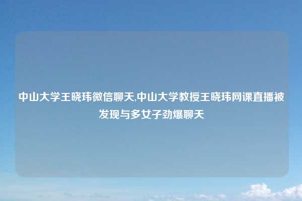 中山大学王晓玮微信聊天,中山大学教授王晓玮网课直播被发现与多女子劲爆聊天