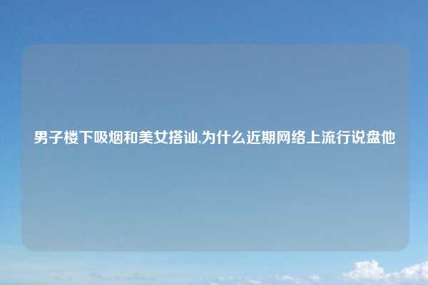 男子楼下吸烟和美女搭讪,为什么近期网络上流行说盘他