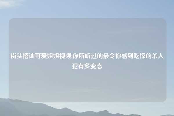 街头搭讪可爱姐姐视频,你所听过的最令你感到吃惊的杀人犯有多变态