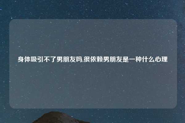 身体吸引不了男朋友吗,很依赖男朋友是一种什么心理