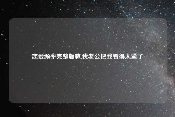 恋爱频率完整版教,我老公把我看得太紧了