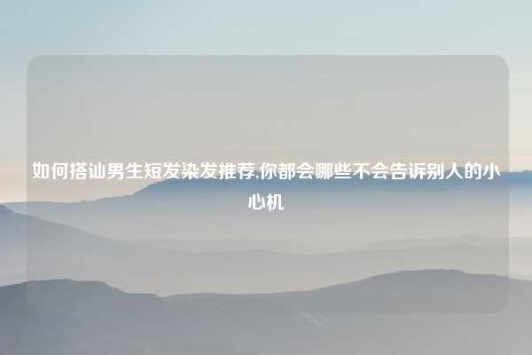 如何搭讪男生短发染发推荐,你都会哪些不会告诉别人的小心机