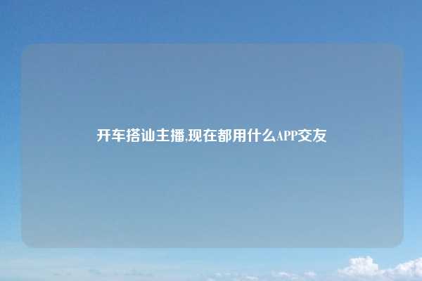 开车搭讪主播,现在都用什么APP交友