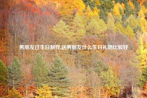男朋友过生日制作,送男朋友什么生日礼物比较好