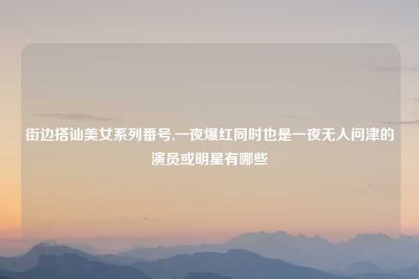 街边搭讪美女系列番号,一夜爆红同时也是一夜无人问津的演员或明星有哪些