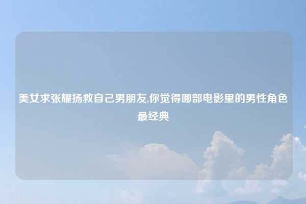 美女求张耀扬救自己男朋友,你觉得哪部电影里的男性角色最经典