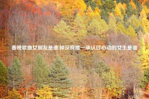 春晚歌曲女朋友是谁,钟汉良唯一承认过心动的女生是谁