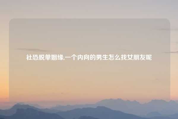 社恐脱单姻缘,一个内向的男生怎么找女朋友呢