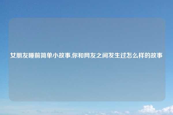 女朋友睡前简单小故事,你和网友之间发生过怎么样的故事