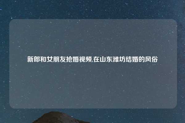 新郎和女朋友抢婚视频,在山东潍坊结婚的风俗